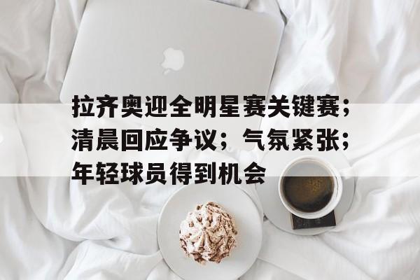 包含拉齐奥迎全明星赛关键赛；清晨回应争议；气氛紧张；年轻球员得到机会的词条-亚博APP