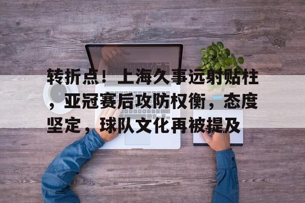 包含转折点！上海久事远射贴柱，亚冠赛后攻防权衡，态度坚定，球队文化再被提及的词条-亚博官网